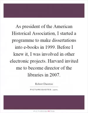 As president of the American Historical Association, I started a programme to make dissertations into e-books in 1999. Before I knew it, I was involved in other electronic projects. Harvard invited me to become director of the libraries in 2007 Picture Quote #1