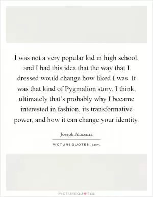 I was not a very popular kid in high school, and I had this idea that the way that I dressed would change how liked I was. It was that kind of Pygmalion story. I think, ultimately that’s probably why I became interested in fashion, its transformative power, and how it can change your identity Picture Quote #1