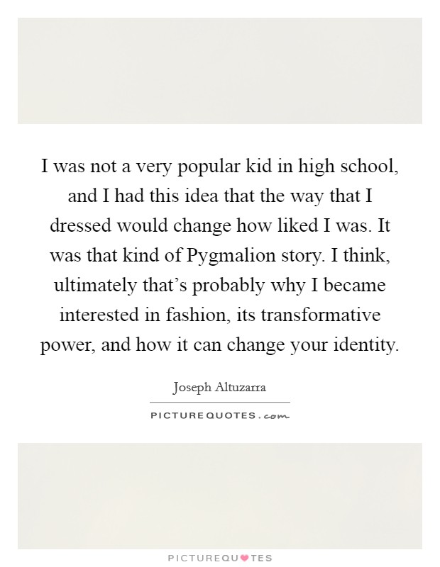 I was not a very popular kid in high school, and I had this idea that the way that I dressed would change how liked I was. It was that kind of Pygmalion story. I think, ultimately that's probably why I became interested in fashion, its transformative power, and how it can change your identity Picture Quote #1