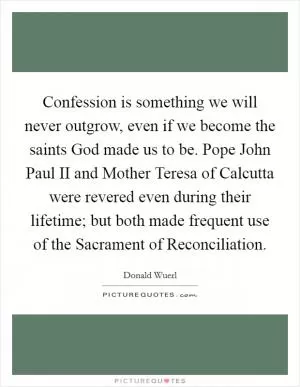 Confession is something we will never outgrow, even if we become the saints God made us to be. Pope John Paul II and Mother Teresa of Calcutta were revered even during their lifetime; but both made frequent use of the Sacrament of Reconciliation Picture Quote #1