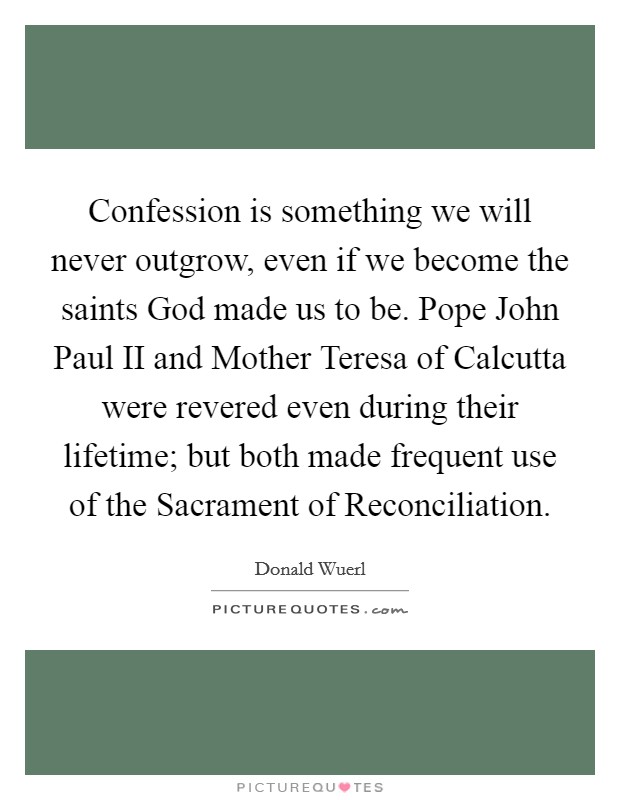 Confession is something we will never outgrow, even if we become the saints God made us to be. Pope John Paul II and Mother Teresa of Calcutta were revered even during their lifetime; but both made frequent use of the Sacrament of Reconciliation Picture Quote #1