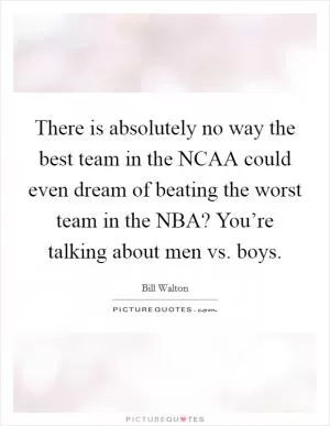 There is absolutely no way the best team in the NCAA could even dream of beating the worst team in the NBA? You’re talking about men vs. boys Picture Quote #1