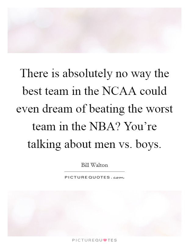 There is absolutely no way the best team in the NCAA could even dream of beating the worst team in the NBA? You're talking about men vs. boys Picture Quote #1