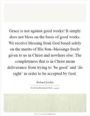 Grace is not against good works! It simply does not bless on the basis of good works. We receive blessing from God based solely on the merits of His Son--blessings freely given to us in Christ and nowhere else. The completeness that is in Christ mean deliverance from trying to ‘be good’ and ‘do right’ in order to be accepted by God Picture Quote #1
