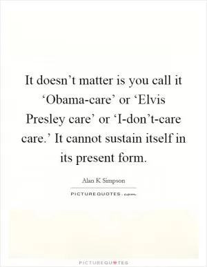 It doesn’t matter is you call it ‘Obama-care’ or ‘Elvis Presley care’ or ‘I-don’t-care care.’ It cannot sustain itself in its present form Picture Quote #1