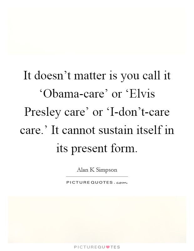 It doesn't matter is you call it ‘Obama-care' or ‘Elvis Presley care' or ‘I-don't-care care.' It cannot sustain itself in its present form Picture Quote #1