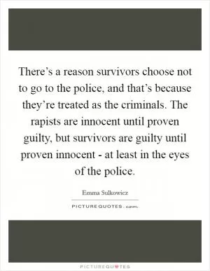 There’s a reason survivors choose not to go to the police, and that’s because they’re treated as the criminals. The rapists are innocent until proven guilty, but survivors are guilty until proven innocent - at least in the eyes of the police Picture Quote #1