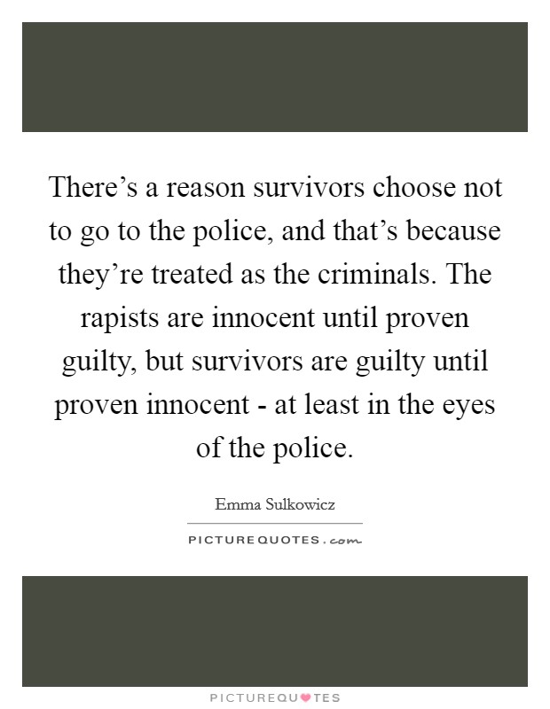 There's a reason survivors choose not to go to the police, and that's because they're treated as the criminals. The rapists are innocent until proven guilty, but survivors are guilty until proven innocent - at least in the eyes of the police Picture Quote #1