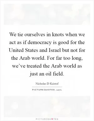 We tie ourselves in knots when we act as if democracy is good for the United States and Israel but not for the Arab world. For far too long, we’ve treated the Arab world as just an oil field Picture Quote #1
