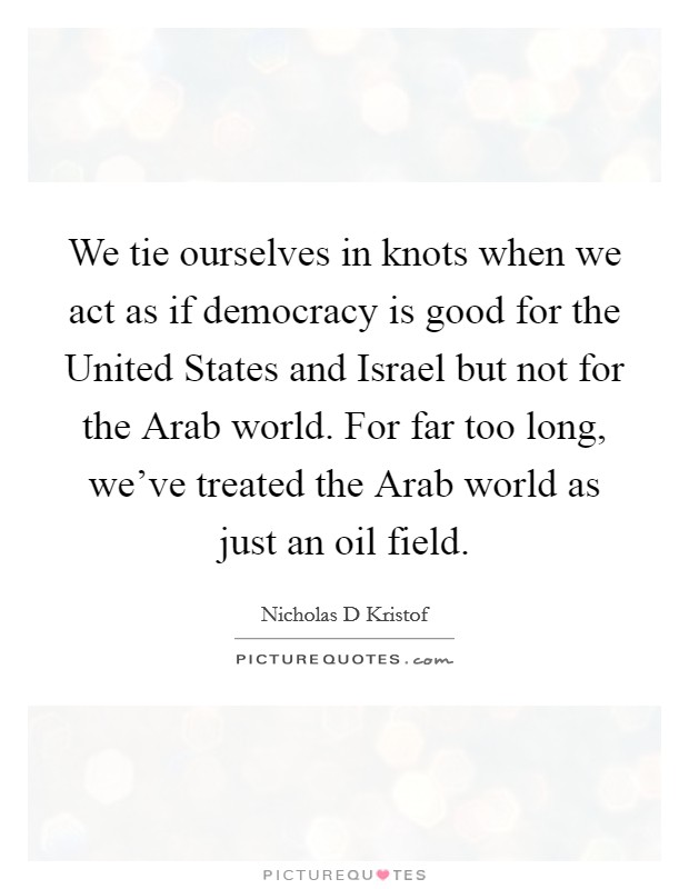 We tie ourselves in knots when we act as if democracy is good for the United States and Israel but not for the Arab world. For far too long, we've treated the Arab world as just an oil field Picture Quote #1