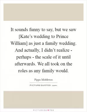 It sounds funny to say, but we saw [Kate’s wedding to Prince William] as just a family wedding. And actually, I didn’t realize - perhaps - the scale of it until afterwards. We all took on the roles as any family would Picture Quote #1