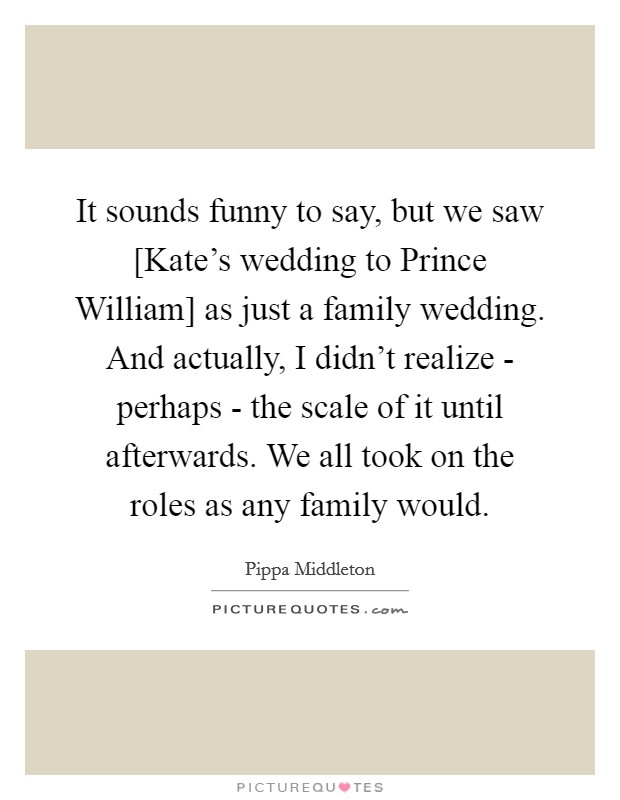 It sounds funny to say, but we saw [Kate's wedding to Prince William] as just a family wedding. And actually, I didn't realize - perhaps - the scale of it until afterwards. We all took on the roles as any family would Picture Quote #1