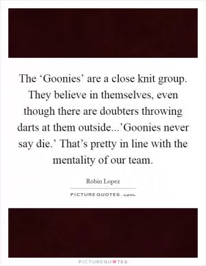 The ‘Goonies’ are a close knit group. They believe in themselves, even though there are doubters throwing darts at them outside...’Goonies never say die.’ That’s pretty in line with the mentality of our team Picture Quote #1