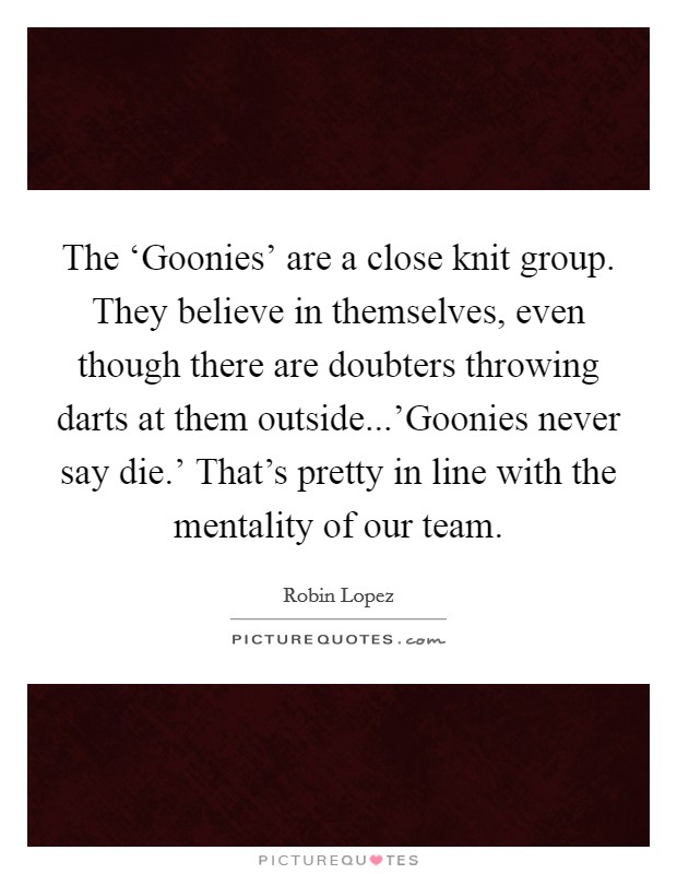 The ‘Goonies' are a close knit group. They believe in themselves, even though there are doubters throwing darts at them outside...'Goonies never say die.' That's pretty in line with the mentality of our team Picture Quote #1