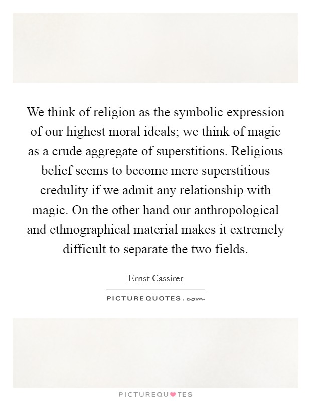 We think of religion as the symbolic expression of our highest moral ideals; we think of magic as a crude aggregate of superstitions. Religious belief seems to become mere superstitious credulity if we admit any relationship with magic. On the other hand our anthropological and ethnographical material makes it extremely difficult to separate the two fields Picture Quote #1