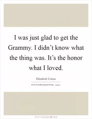 I was just glad to get the Grammy. I didn’t know what the thing was. It’s the honor what I loved Picture Quote #1