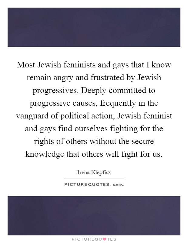 Most Jewish feminists and gays that I know remain angry and frustrated by Jewish progressives. Deeply committed to progressive causes, frequently in the vanguard of political action, Jewish feminist and gays find ourselves fighting for the rights of others without the secure knowledge that others will fight for us Picture Quote #1