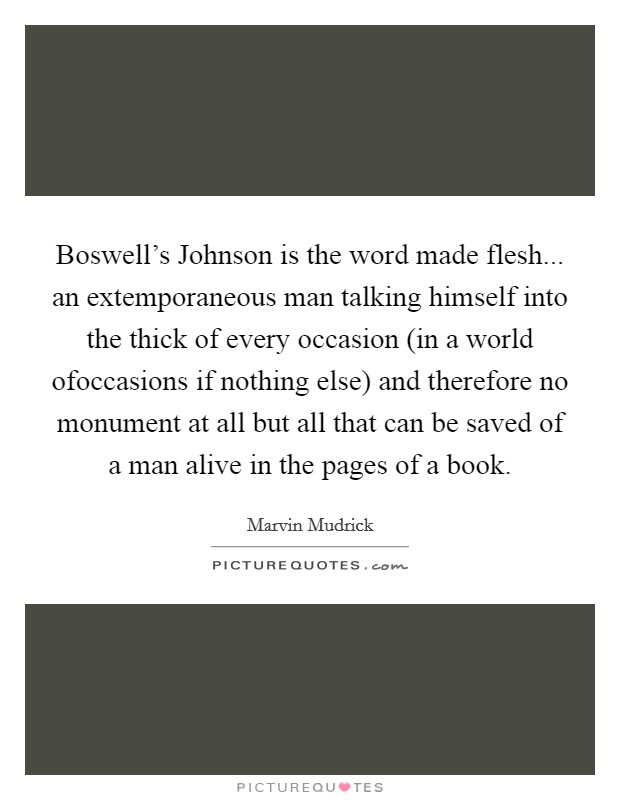 Boswell's Johnson is the word made flesh... an extemporaneous man talking himself into the thick of every occasion (in a world ofoccasions if nothing else) and therefore no monument at all but all that can be saved of a man alive in the pages of a book Picture Quote #1