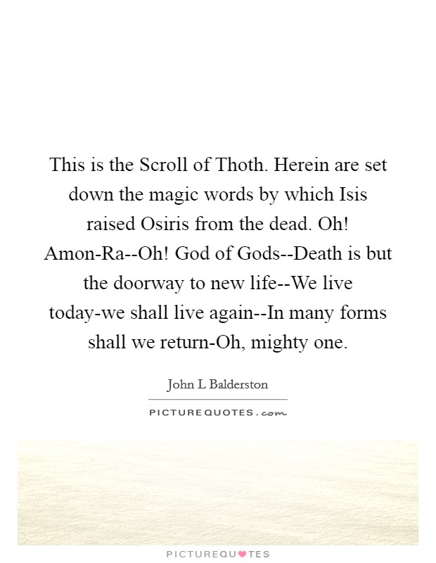 This is the Scroll of Thoth. Herein are set down the magic words by which Isis raised Osiris from the dead. Oh! Amon-Ra--Oh! God of Gods--Death is but the doorway to new life--We live today-we shall live again--In many forms shall we return-Oh, mighty one Picture Quote #1