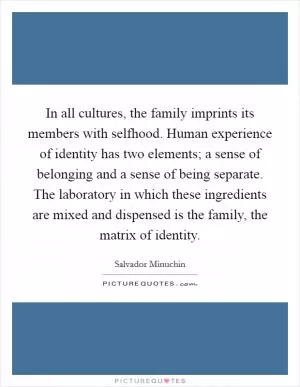In all cultures, the family imprints its members with selfhood. Human experience of identity has two elements; a sense of belonging and a sense of being separate. The laboratory in which these ingredients are mixed and dispensed is the family, the matrix of identity Picture Quote #1