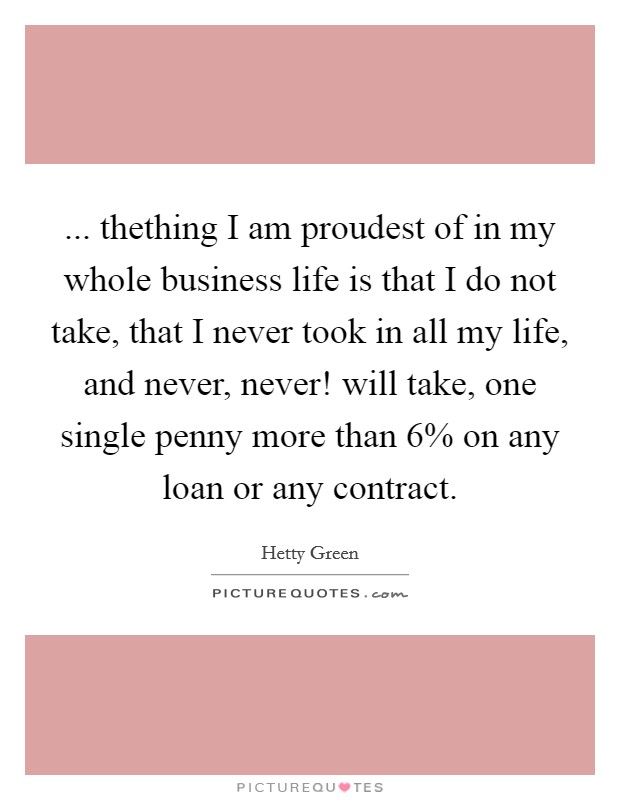 ... thething I am proudest of in my whole business life is that I do not take, that I never took in all my life, and never, never! will take, one single penny more than 6% on any loan or any contract Picture Quote #1