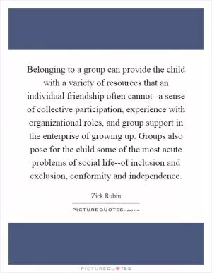 Belonging to a group can provide the child with a variety of resources that an individual friendship often cannot--a sense of collective participation, experience with organizational roles, and group support in the enterprise of growing up. Groups also pose for the child some of the most acute problems of social life--of inclusion and exclusion, conformity and independence Picture Quote #1