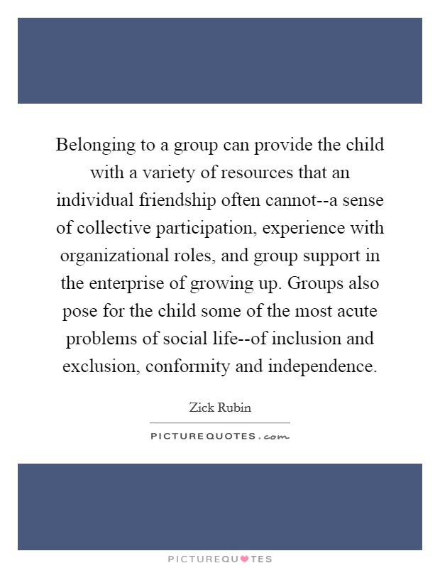 Belonging to a group can provide the child with a variety of resources that an individual friendship often cannot--a sense of collective participation, experience with organizational roles, and group support in the enterprise of growing up. Groups also pose for the child some of the most acute problems of social life--of inclusion and exclusion, conformity and independence Picture Quote #1