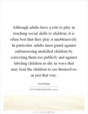 Although adults have a role to play in teaching social skills to children, it is often best that they play it unobtrusively. In particular, adults must guard against embarrassing unskilled children by correcting them too publicly and against labeling children as shy in ways that may lead the children to see themselves in just that way Picture Quote #1
