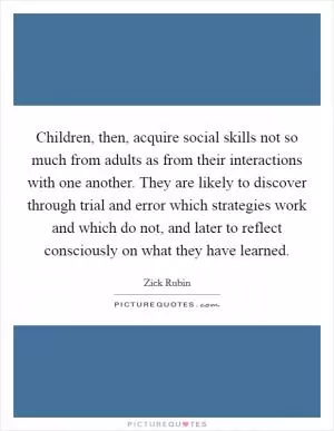 Children, then, acquire social skills not so much from adults as from their interactions with one another. They are likely to discover through trial and error which strategies work and which do not, and later to reflect consciously on what they have learned Picture Quote #1