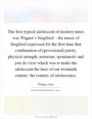 The first typical adolescent of modern times was Wagner’s Siegfried. : the music of Siegfried expressed for the first time that combination of (provisional) purity, physical strength, naturism, spontaneity and joie de vivre which was to make the adolescent the hero of our twentieth century, the century of adolescence Picture Quote #1