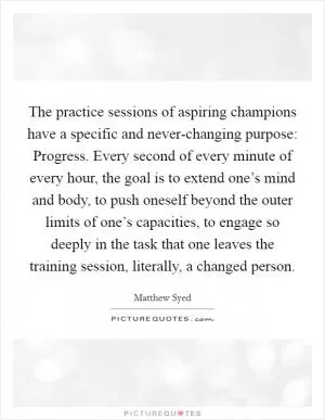 The practice sessions of aspiring champions have a specific and never-changing purpose: Progress. Every second of every minute of every hour, the goal is to extend one’s mind and body, to push oneself beyond the outer limits of one’s capacities, to engage so deeply in the task that one leaves the training session, literally, a changed person Picture Quote #1