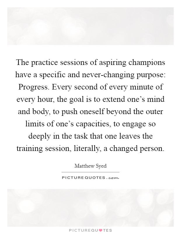 The practice sessions of aspiring champions have a specific and never-changing purpose: Progress. Every second of every minute of every hour, the goal is to extend one's mind and body, to push oneself beyond the outer limits of one's capacities, to engage so deeply in the task that one leaves the training session, literally, a changed person Picture Quote #1