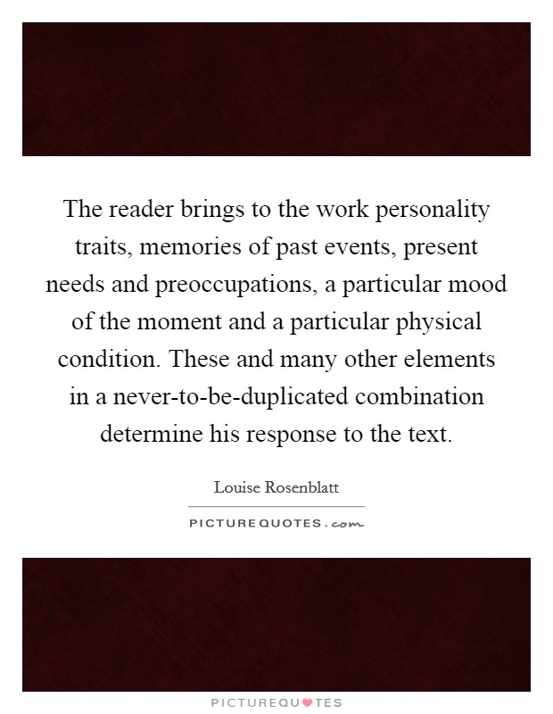 The reader brings to the work personality traits, memories of past events, present needs and preoccupations, a particular mood of the moment and a particular physical condition. These and many other elements in a never-to-be-duplicated combination determine his response to the text Picture Quote #1