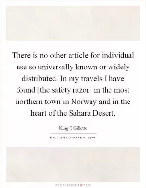 There is no other article for individual use so universally known or widely distributed. In my travels I have found [the safety razor] in the most northern town in Norway and in the heart of the Sahara Desert Picture Quote #1