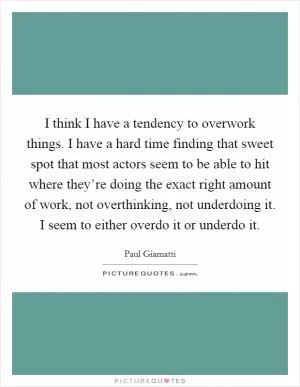 I think I have a tendency to overwork things. I have a hard time finding that sweet spot that most actors seem to be able to hit where they’re doing the exact right amount of work, not overthinking, not underdoing it. I seem to either overdo it or underdo it Picture Quote #1