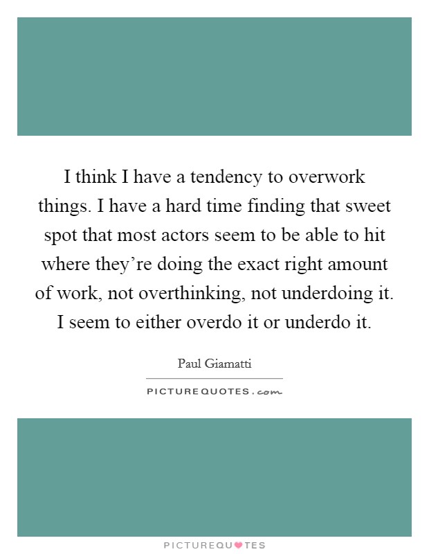 I think I have a tendency to overwork things. I have a hard time finding that sweet spot that most actors seem to be able to hit where they're doing the exact right amount of work, not overthinking, not underdoing it. I seem to either overdo it or underdo it Picture Quote #1
