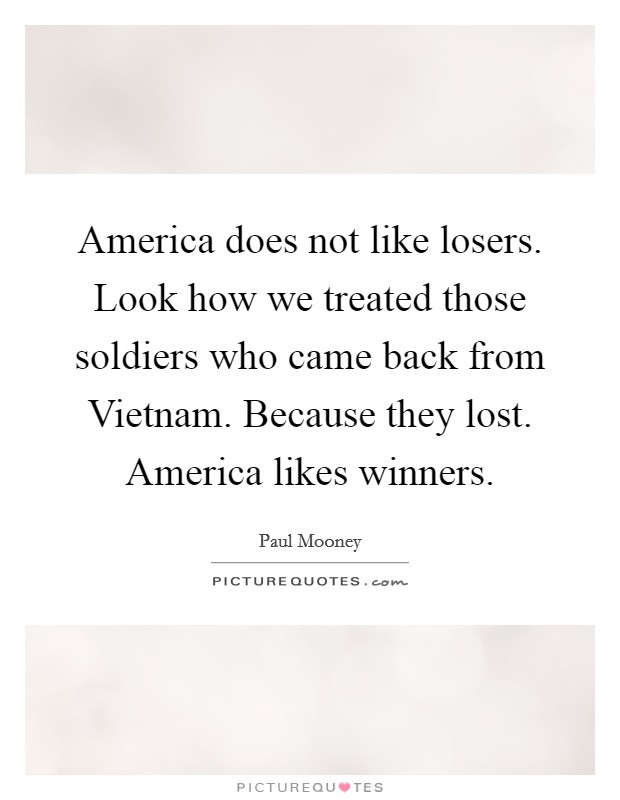 America does not like losers. Look how we treated those soldiers who came back from Vietnam. Because they lost. America likes winners Picture Quote #1