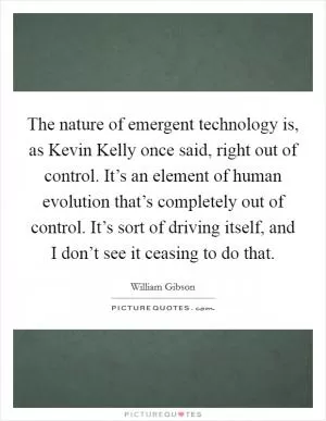 The nature of emergent technology is, as Kevin Kelly once said, right out of control. It’s an element of human evolution that’s completely out of control. It’s sort of driving itself, and I don’t see it ceasing to do that Picture Quote #1