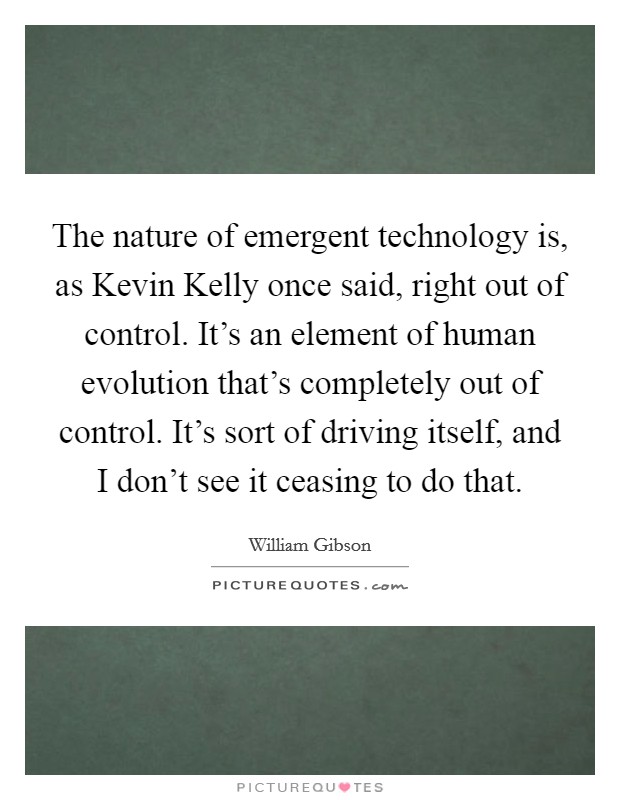 The nature of emergent technology is, as Kevin Kelly once said, right out of control. It's an element of human evolution that's completely out of control. It's sort of driving itself, and I don't see it ceasing to do that Picture Quote #1