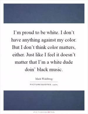 I’m proud to be white. I don’t have anything against my color. But I don’t think color matters, either. Just like I feel it doesn’t matter that I’m a white dude doin’ black music Picture Quote #1