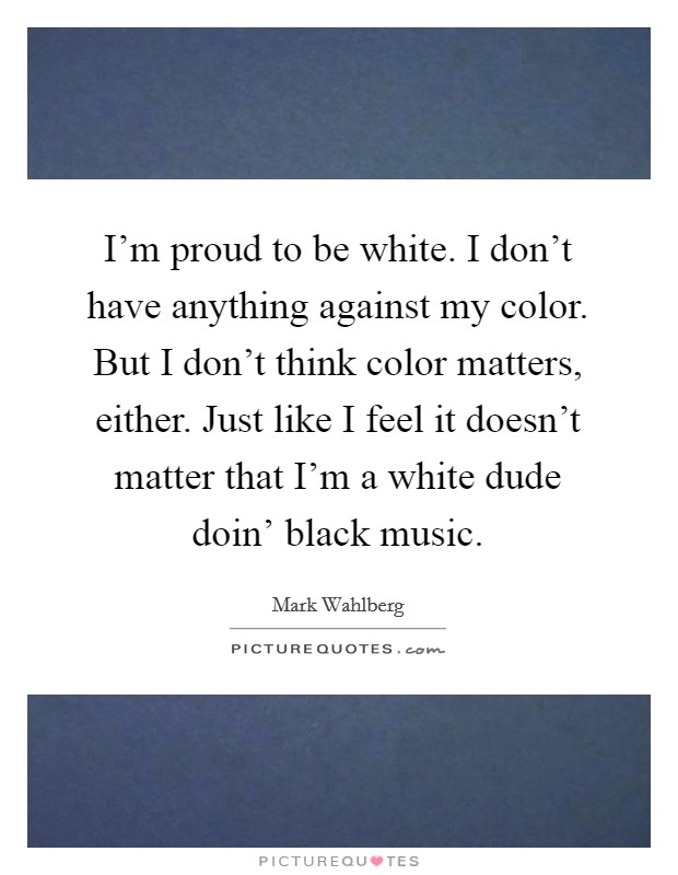 I'm proud to be white. I don't have anything against my color. But I don't think color matters, either. Just like I feel it doesn't matter that I'm a white dude doin' black music Picture Quote #1