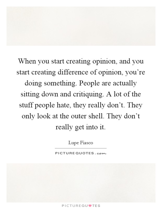 When you start creating opinion, and you start creating difference of opinion, you're doing something. People are actually sitting down and critiquing. A lot of the stuff people hate, they really don't. They only look at the outer shell. They don't really get into it Picture Quote #1