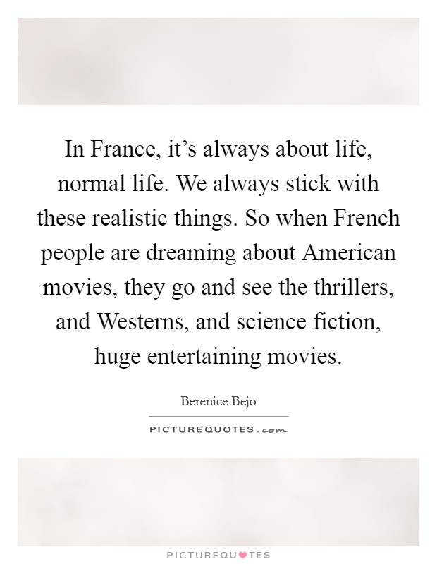 In France, it's always about life, normal life. We always stick with these realistic things. So when French people are dreaming about American movies, they go and see the thrillers, and Westerns, and science fiction, huge entertaining movies Picture Quote #1