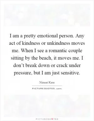 I am a pretty emotional person. Any act of kindness or unkindness moves me. When I see a romantic couple sitting by the beach, it moves me. I don’t break down or crack under pressure, but I am just sensitive Picture Quote #1