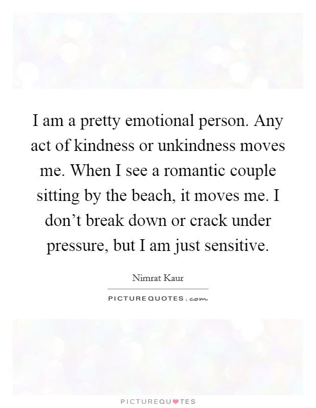 I am a pretty emotional person. Any act of kindness or unkindness moves me. When I see a romantic couple sitting by the beach, it moves me. I don't break down or crack under pressure, but I am just sensitive Picture Quote #1