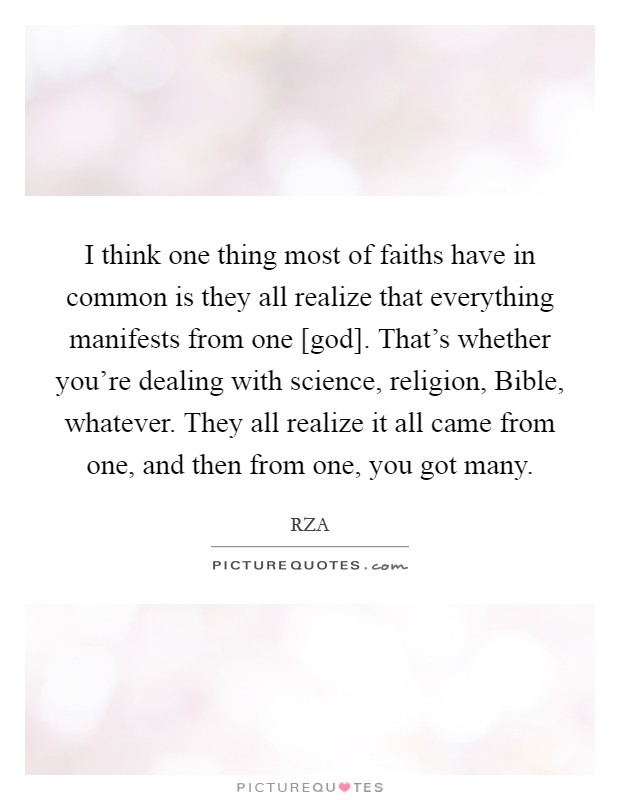 I think one thing most of faiths have in common is they all realize that everything manifests from one [god]. That's whether you're dealing with science, religion, Bible, whatever. They all realize it all came from one, and then from one, you got many Picture Quote #1