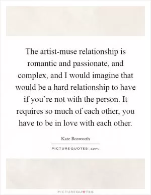 The artist-muse relationship is romantic and passionate, and complex, and I would imagine that would be a hard relationship to have if you’re not with the person. It requires so much of each other, you have to be in love with each other Picture Quote #1