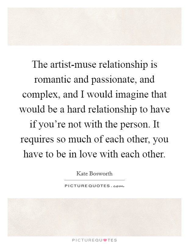 The artist-muse relationship is romantic and passionate, and complex, and I would imagine that would be a hard relationship to have if you're not with the person. It requires so much of each other, you have to be in love with each other Picture Quote #1