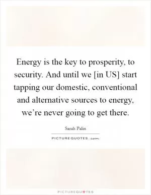 Energy is the key to prosperity, to security. And until we [in US] start tapping our domestic, conventional and alternative sources to energy, we’re never going to get there Picture Quote #1