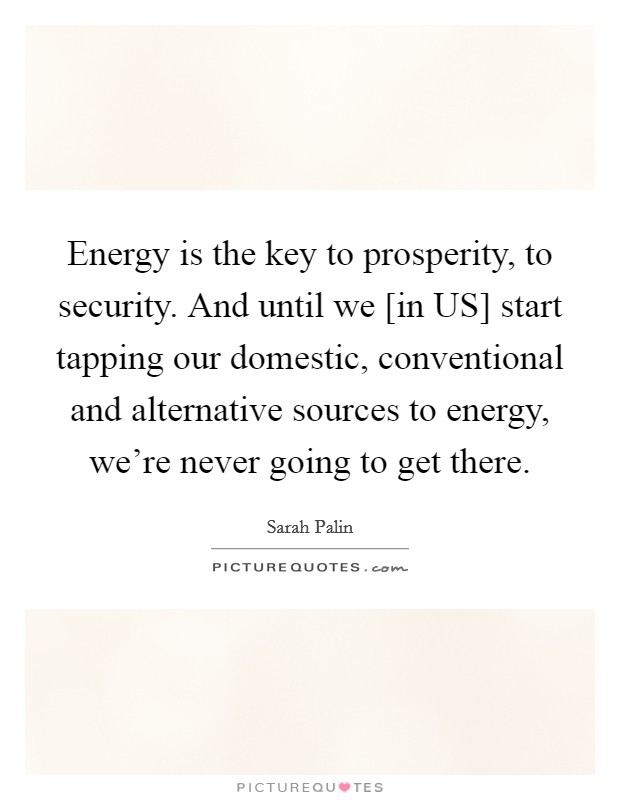Energy is the key to prosperity, to security. And until we [in US] start tapping our domestic, conventional and alternative sources to energy, we're never going to get there Picture Quote #1